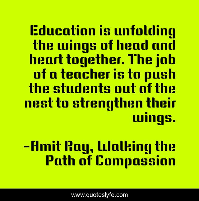 Education is unfolding the wings of head and heart together. The job of a teacher is to push the students out of the nest to strengthen their wings.
