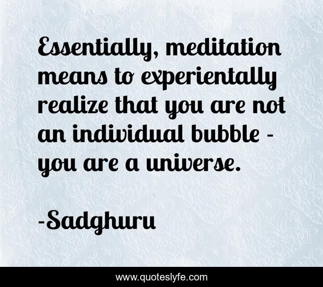 Essentially, meditation means to experientally realize that you are not an individual bubble - you are a universe.