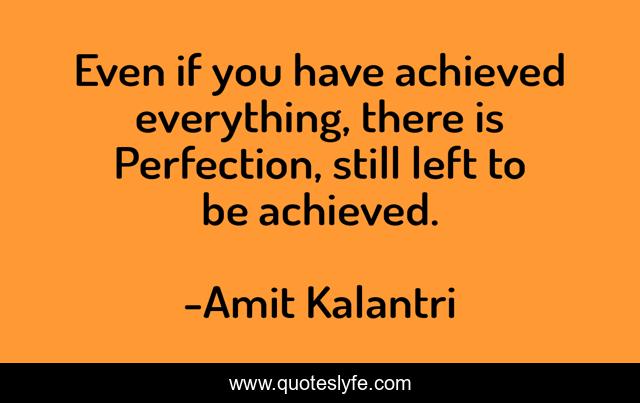 Even if you have achieved everything, there is Perfection, still left to be achieved.