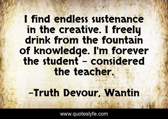 I find endless sustenance in the creative. I freely drink from the fountain of knowledge. I'm forever the student - considered the teacher.