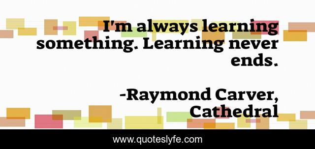 I'm always learning something. Learning never ends.