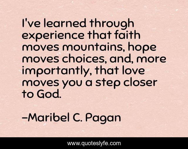 I've learned through experience that faith moves mountains, hope moves choices, and, more importantly, that love moves you a step closer to God.