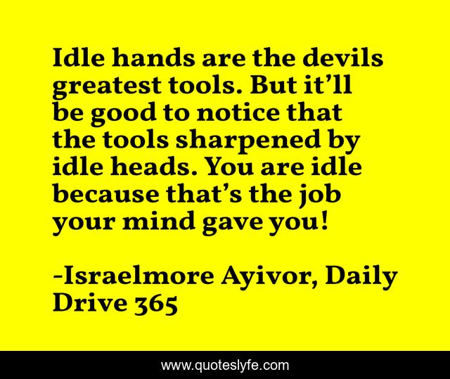 Idle hands are the devils greatest tools. But it’ll be good to notice that the tools sharpened by idle heads. You are idle because that’s the job your mind gave you!