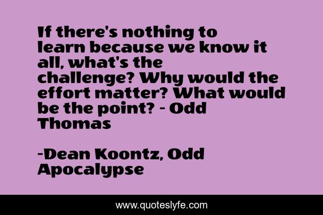 If there's nothing to learn because we know it all, what's the challenge? Why would the effort matter? What would be the point? - Odd Thomas