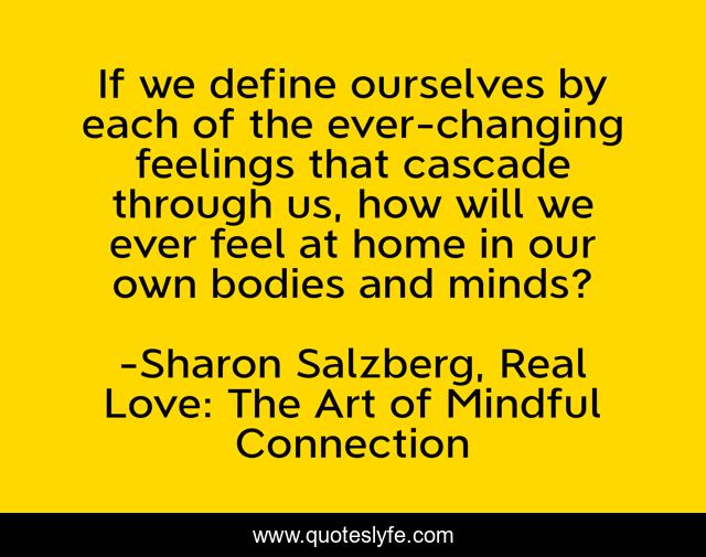 If we define ourselves by each of the ever-changing feelings that cascade through us, how will we ever feel at home in our own bodies and minds?