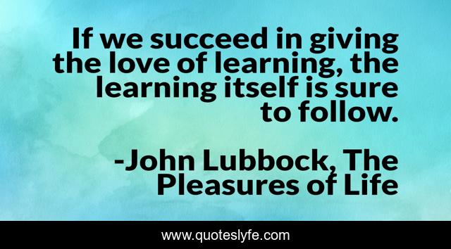 If we succeed in giving the love of learning, the learning itself is sure to follow.