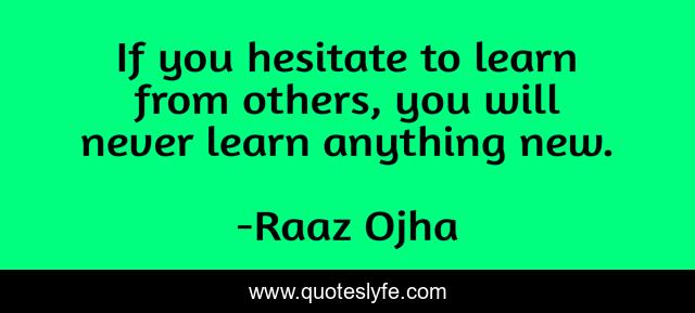If you hesitate to learn from others, you will never learn anything new.