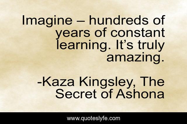Imagine – hundreds of years of constant learning. It’s truly amazing.