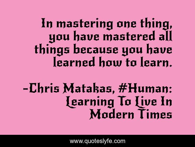 In mastering one thing, you have mastered all things because you have learned how to learn.