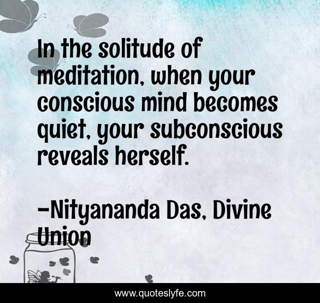 In the solitude of meditation, when your conscious mind becomes quiet, your subconscious reveals herself.