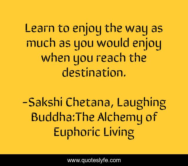 Learn to enjoy the way as much as you would enjoy when you reach the destination.