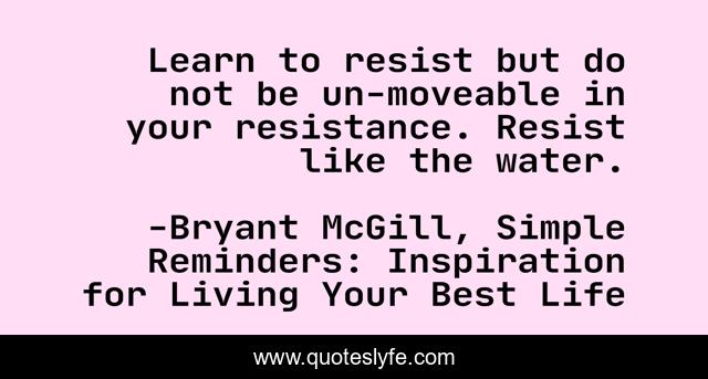 Learn to resist but do not be un-moveable in your resistance. Resist like the water.