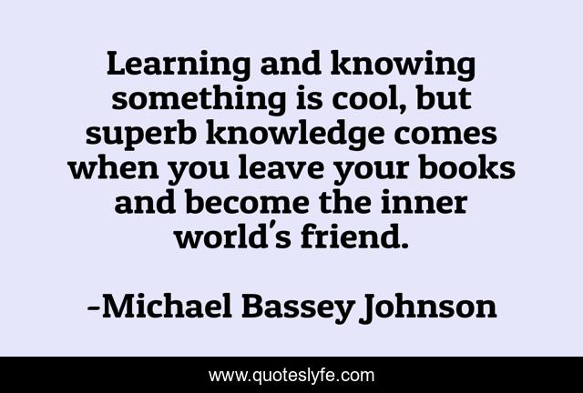 Learning and knowing something is cool, but superb knowledge comes when you leave your books and become the inner world's friend.