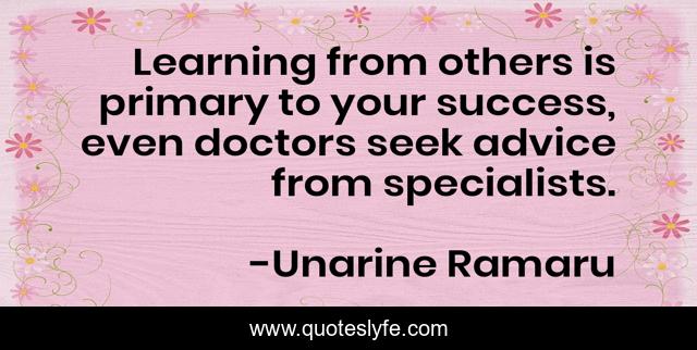 Learning from others is primary to your success, even doctors seek advice from specialists.