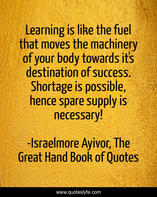 Learning is like the fuel that moves the machinery of your body towards it's destination of success. Shortage is possible, hence spare supply is necessary!