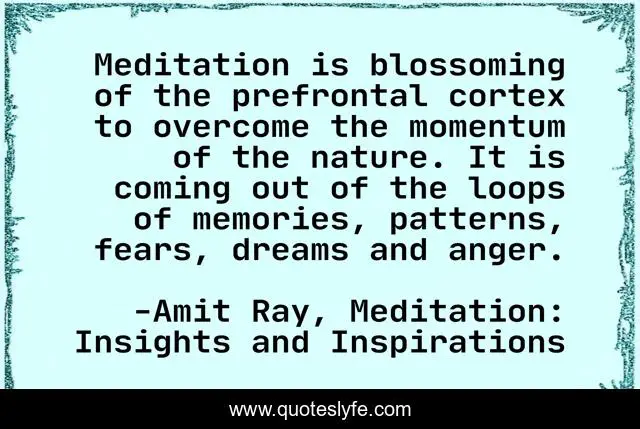 Meditation is blossoming of the prefrontal cortex to overcome the momentum of the nature. It is coming out of the loops of memories, patterns, fears, dreams and anger.