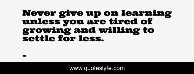 Never give up on learning unless you are tired of growing and willing to settle for less.