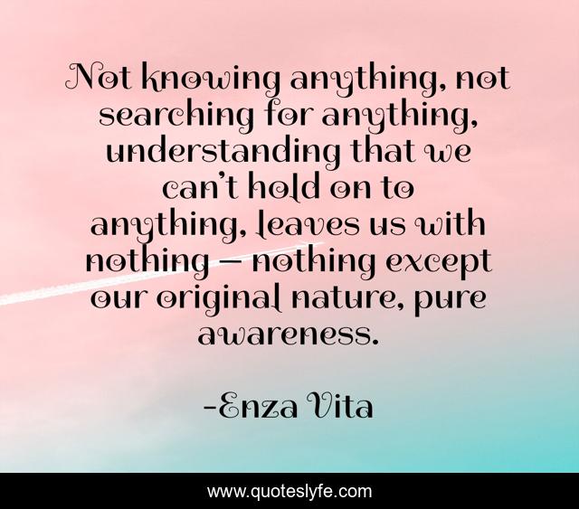 Not knowing anything, not searching for anything, understanding that we can’t hold on to anything, leaves us with nothing — nothing except our original nature, pure awareness.