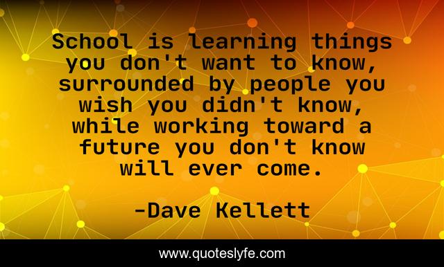 School is learning things you don't want to know, surrounded by people you wish you didn't know, while working toward a future you don't know will ever come.