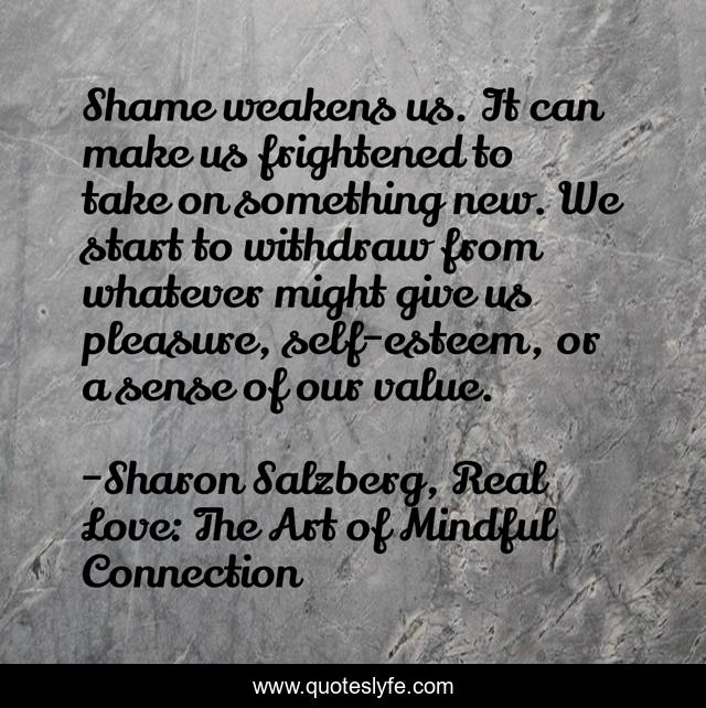 Shame weakens us. It can make us frightened to take on something new. We start to withdraw from whatever might give us pleasure, self-esteem, or a sense of our value.