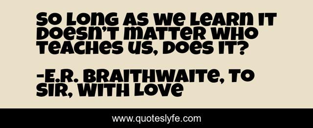 So long as we learn it doesn’t matter who teaches us, does it?