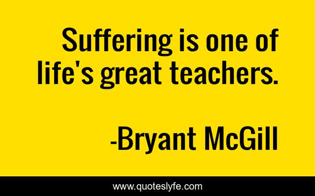 Suffering is one of life's great teachers.