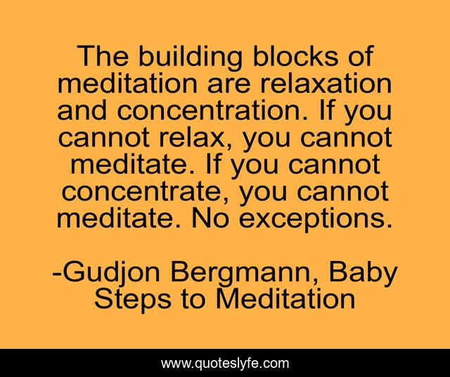 The building blocks of meditation are relaxation and concentration. If you cannot relax, you cannot meditate. If you cannot concentrate, you cannot meditate. No exceptions.