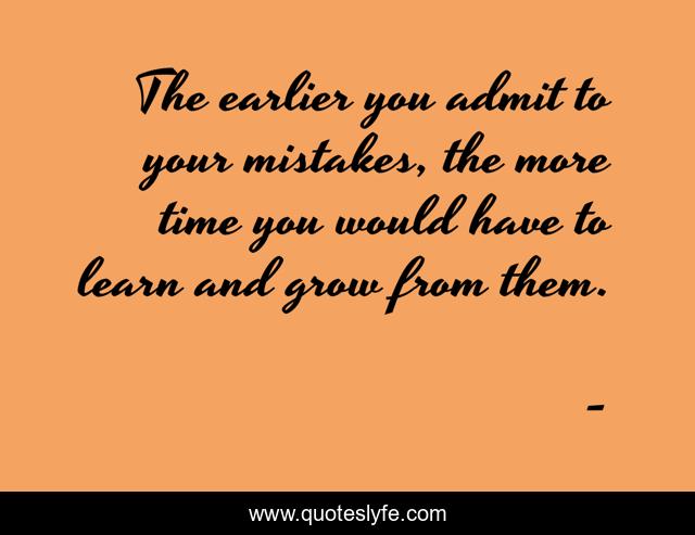 The earlier you admit to your mistakes, the more time you would have to learn and grow from them.