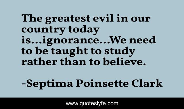The greatest evil in our country today is...ignorance...We need to be taught to study rather than to believe.