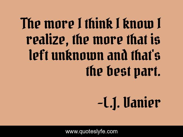 The more I think I know I realize, the more that is left unknown and that's the best part.