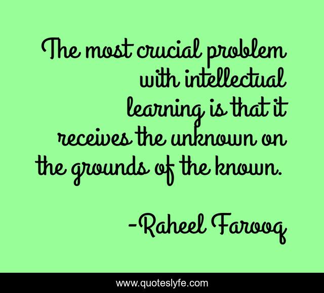 The most crucial problem with intellectual learning is that it receives the unknown on the grounds of the known.