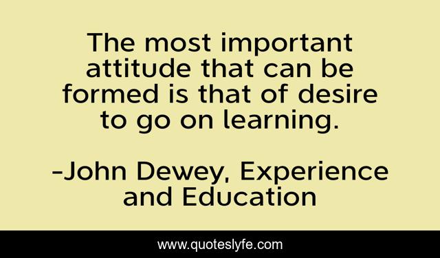 The most important attitude that can be formed is that of desire to go on learning.
