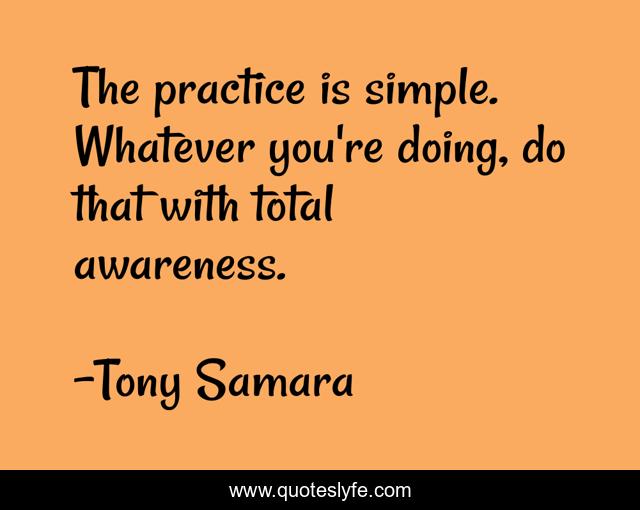 The practice is simple. Whatever you're doing, do that with total awareness.