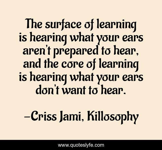 The surface of learning is hearing what your ears aren't prepared to hear, and the core of learning is hearing what your ears don't want to hear.