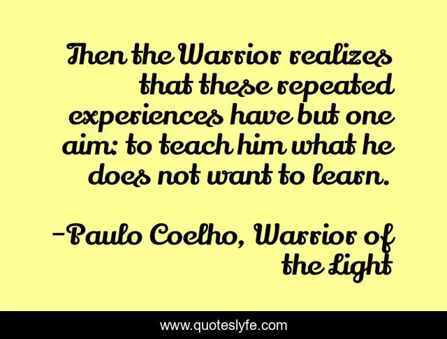 Then the Warrior realizes that these repeated experiences have but one aim: to teach him what he does not want to learn.
