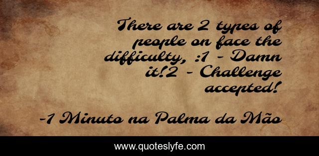 There are 2 types of people on face the difficulty, :1 - Damn it!2 - Challenge accepted!