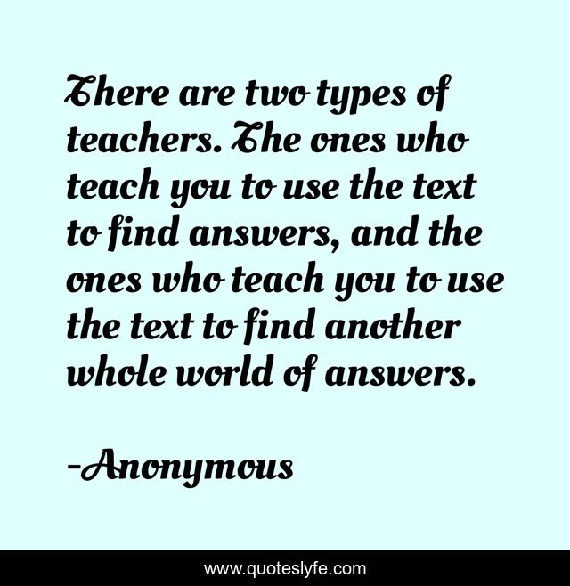 There are two types of teachers. The ones who teach you to use the text to find answers, and the ones who teach you to use the text to find another whole world of answers.