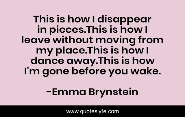 This is how I disappear in pieces.This is how I leave without moving from my place.This is how I dance away.This is how I'm gone before you wake.