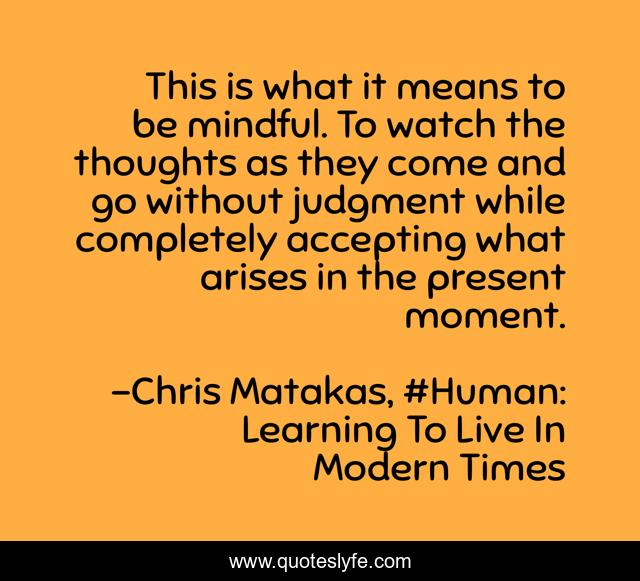 This is what it means to be mindful. To watch the thoughts as they come and go without judgment while completely accepting what arises in the present moment.