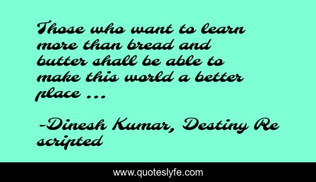 Those who want to learn more than bread and butter shall be able to make this world a better place ...