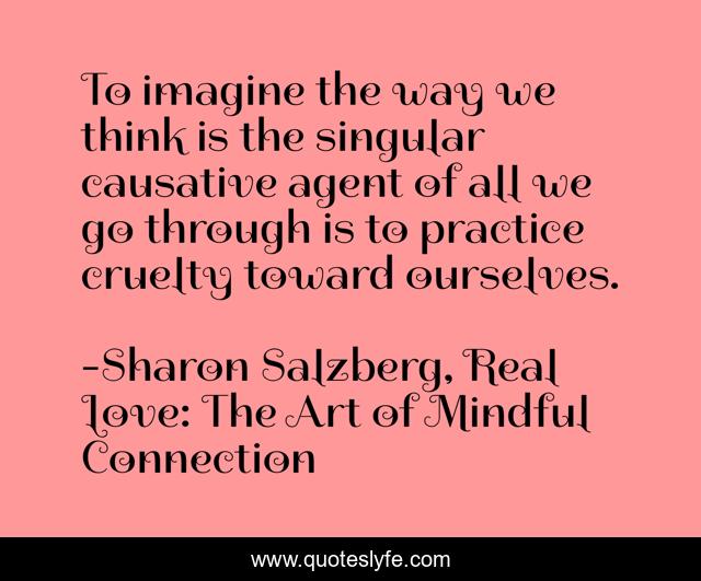 To imagine the way we think is the singular causative agent of all we go through is to practice cruelty toward ourselves.