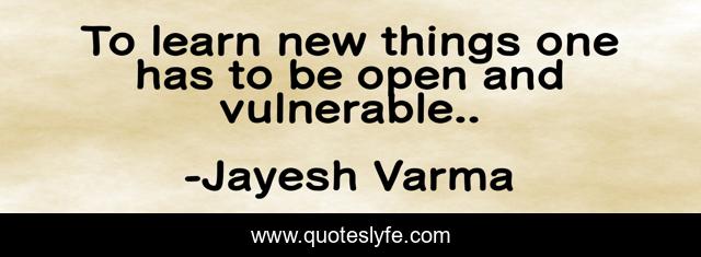 To learn new things one has to be open and vulnerable..