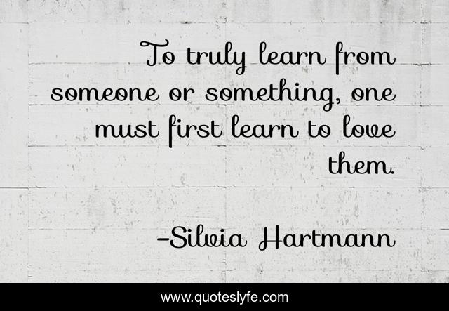 To truly learn from someone or something, one must first learn to love them.