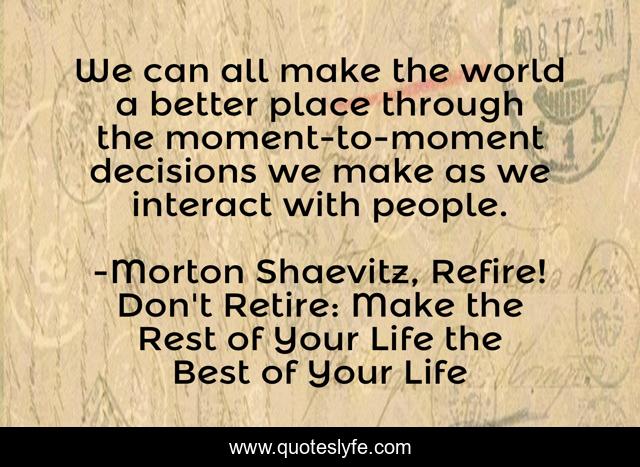 We can all make the world a better place through the moment-to-moment decisions we make as we interact with people.