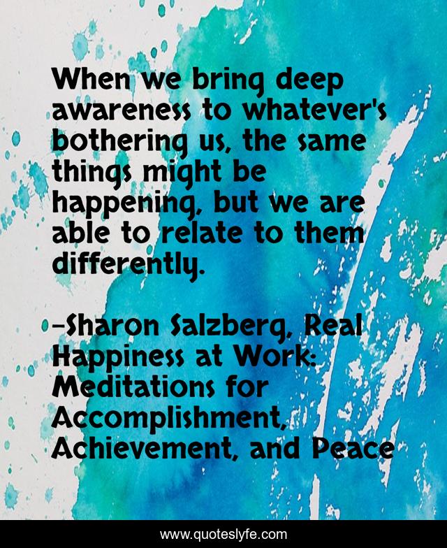 When we bring deep awareness to whatever's bothering us, the same things might be happening, but we are able to relate to them differently.