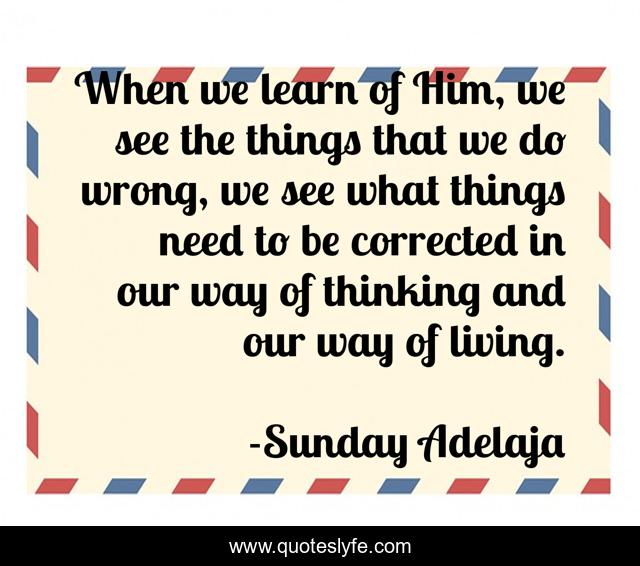 When we learn of Him, we see the things that we do wrong, we see what things need to be corrected in our way of thinking and our way of living.