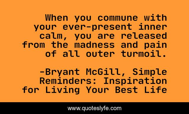 When you commune with your ever-present inner calm, you are released from the madness and pain of all outer turmoil.