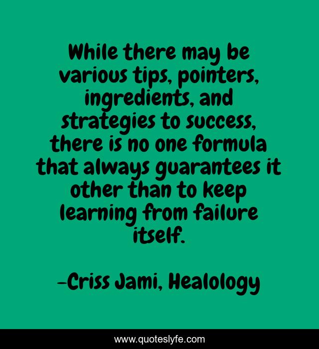 While there may be various tips, pointers, ingredients, and strategies to success, there is no one formula that always guarantees it other than to keep learning from failure itself.