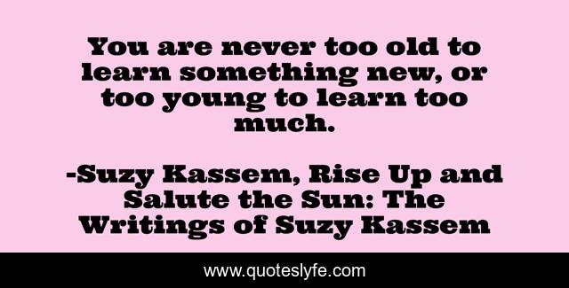 You are never too old to learn something new, or too young to learn too much.