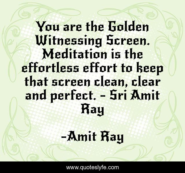 You are the Golden Witnessing Screen. Meditation is the effortless effort to keep that screen clean, clear and perfect. - Sri Amit Ray